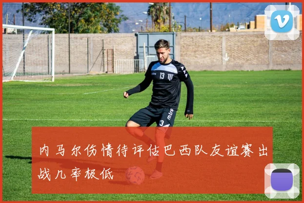 内马尔伤情待评估巴西队友谊赛出战几率极低