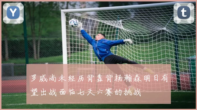 罗威尚未经历背靠背杨瀚森明日有望出战面临七天六赛的挑战