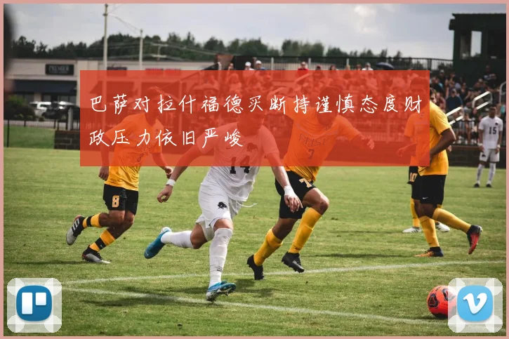 巴萨对拉什福德买断持谨慎态度财政压力依旧严峻
