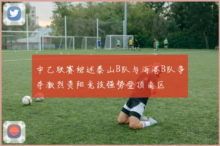 中乙联赛综述泰山B队与海港B队争夺激烈贵阳竞技强势登顶南区