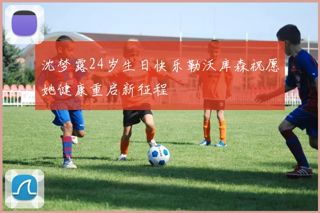 沈梦露24岁生日快乐勒沃库森祝愿她健康重启新征程